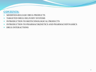 CONTENTS:
 MODIFIED-RELEASE DRUG PRODUCTS
 TARGETED DRUG DELIVERY SYSTEMS
 INTRODUCTION TO BIOTECHNOLOGICAL PRODUCTS
 INTRODUCTION TO PHARMACOKINETICS AND PHARMACODYNAMICS
 DRUG INTERACTIONS
2
 
