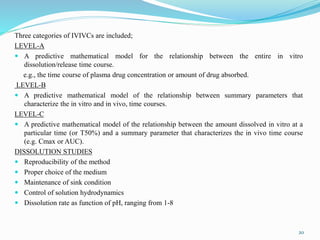 Three categories of IVIVCs are included;
LEVEL-A
 A predictive mathematical model for the relationship between the entire in vitro
dissolution/release time course.
e.g., the time course of plasma drug concentration or amount of drug absorbed.
LEVEL-B
 A predictive mathematical model of the relationship between summary parameters that
characterize the in vitro and in vivo, time courses.
LEVEL-C
 A predictive mathematical model of the relationship between the amount dissolved in vitro at a
particular time (or T50%) and a summary parameter that characterizes the in vivo time course
(e.g. Cmax or AUC).
DISSOLUTION STUDIES
 Reproducibility of the method
 Proper choice of the medium
 Maintenance of sink condition
 Control of solution hydrodynamics
 Dissolution rate as function of pH, ranging from 1-8
20
 