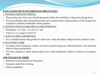 EVALUATION OF IN-VIVO BIOAVAILABILITY DATA
1. PHARMACOKINETIC PROFILE
 Plasma drug conc.-time curve should adequately define bioavailability of drug from dosage form.
 The bioavailability data should demonstrate the extended release characteristics of the dosage form
compared to reference/immediate release product.
2. STEADY STATE PLASMA DRUG CONCENTRATION
 Fluctuation = C∞ max - C∞ min /C∞ av
 where C∞ av is equal to [AUC]/T
3. RATE OF DRUG ABSORPTION
 For a extended release drug product to claim zero- order absorption, Wagner nelson method is used.
4. OCCUPANCY TIME
 For drugs whose therapeutic window are known, plasma drug conc. Maintained above the minimum
effective drug concentration.
 The time required to obtain plasma drug levels within therapeutic window is known as occupancy
time.
ADVANTAGES OF MRDP:
 Reduction in drug blood level fluctuation.
 Frequency reduction in dosing.
 Patient compliance
21
 