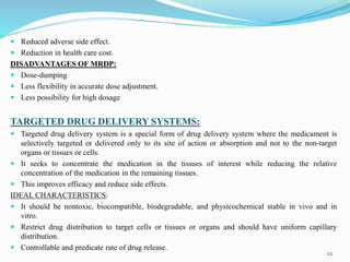  Reduced adverse side effect.
 Reduction in health care cost.
DISADVANTAGES OF MRDP:
 Dose-dumping
 Less flexibility in accurate dose adjustment.
 Less possibility for high dosage
TARGETED DRUG DELIVERY SYSTEMS:
 Targeted drug delivery system is a special form of drug delivery system where the medicament is
selectively targeted or delivered only to its site of action or absorption and not to the non-target
organs or tissues or cells.
 It seeks to concentrate the medication in the tissues of interest while reducing the relative
concentration of the medication in the remaining tissues.
 This improves efficacy and reduce side effects.
IDEAL CHARACTERISTICS:
 It should be nontoxic, biocompatible, biodegradable, and physicochemical stable in vivo and in
vitro.
 Restrict drug distribution to target cells or tissues or organs and should have uniform capillary
distribution.
 Controllable and predicate rate of drug release.
22
 
