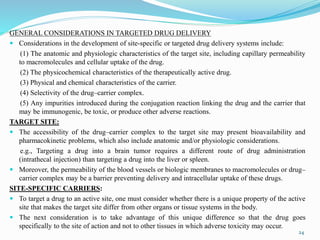 GENERAL CONSIDERATIONS IN TARGETED DRUG DELIVERY
 Considerations in the development of site-specific or targeted drug delivery systems include:
(1) The anatomic and physiologic characteristics of the target site, including capillary permeability
to macromolecules and cellular uptake of the drug.
(2) The physicochemical characteristics of the therapeutically active drug.
(3) Physical and chemical characteristics of the carrier.
(4) Selectivity of the drug–carrier complex.
(5) Any impurities introduced during the conjugation reaction linking the drug and the carrier that
may be immunogenic, be toxic, or produce other adverse reactions.
TARGET SITE:
 The accessibility of the drug–carrier complex to the target site may present bioavailability and
pharmacokinetic problems, which also include anatomic and/or physiologic considerations.
e.g., Targeting a drug into a brain tumor requires a different route of drug administration
(intrathecal injection) than targeting a drug into the liver or spleen.
 Moreover, the permeability of the blood vessels or biologic membranes to macromolecules or drug–
carrier complex may be a barrier preventing delivery and intracellular uptake of these drugs.
SITE-SPECIFIC CARRIERS:
 To target a drug to an active site, one must consider whether there is a unique property of the active
site that makes the target site differ from other organs or tissue systems in the body.
 The next consideration is to take advantage of this unique difference so that the drug goes
specifically to the site of action and not to other tissues in which adverse toxicity may occur.
24
 