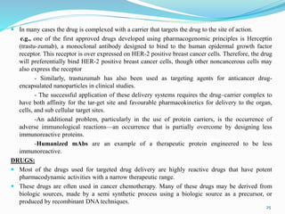  In many cases the drug is complexed with a carrier that targets the drug to the site of action.
e.g., one of the first approved drugs developed using pharmacogenomic principles is Herceptin
(trastu-zumab), a monoclonal antibody designed to bind to the human epidermal growth factor
receptor. This receptor is over expressed on HER-2 positive breast cancer cells. Therefore, the drug
will preferentially bind HER-2 positive breast cancer cells, though other noncancerous cells may
also express the receptor
- Similarly, trastuzumab has also been used as targeting agents for anticancer drug-
encapsulated nanoparticles in clinical studies.
- The successful application of these delivery systems requires the drug–carrier complex to
have both affinity for the tar-get site and favourable pharmacokinetics for delivery to the organ,
cells, and sub cellular target sites.
-An additional problem, particularly in the use of protein carriers, is the occurrence of
adverse immunological reactions—an occurrence that is partially overcome by designing less
immunoreactive proteins.
-Humanized mAbs are an example of a therapeutic protein engineered to be less
immunoreactive.
DRUGS:
 Most of the drugs used for targeted drug delivery are highly reactive drugs that have potent
pharmacodynamic activities with a narrow therapeutic range.
 These drugs are often used in cancer chemotherapy. Many of these drugs may be derived from
biologic sources, made by a semi synthetic process using a biologic source as a precursor, or
produced by recombinant DNA techniques.
25
 