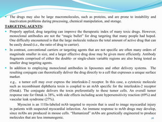  The drugs may also be large macromolecules, such as proteins, and are prone to instability and
inactivation problems during processing, chemical manipulation, and storage.
TARGETING AGENTS:
 Properly applied, drug targeting can improve the therapeutic index of many toxic drugs. However,
monoclonal antibodies are not the “magic bullet” for drug targeting that many people had hoped.
One difficulty encountered is that the large molecule reduces the total amount of active drug that can
be easily dosed (i.e., the ratio of drug to carrier).
 In contrast, conventional carriers or targeting agents that are not specific are often many orders of
magnitude smaller in size, and a larger effective drug dose may be given more efficiently. Antibody
fragments comprised of either the double- or single-chain variable regions are also being tested as
smaller drug targeting agents.
 In addition to employing monoclonal antibodies in liposomes and other delivery systems. The
resulting conjugate can theoretically deliver the drug directly to a cell that expresses a unique surface
marker.
e.g., a tumor cell may over express the interleukin-2 receptor. In this case, a cytotoxic molecule
such as recombinant diphtheria toxin is coupled to an mAb specific for the interleukin-2 receptor
(Ontak). The conjugate delivers the toxin preferentially to these tumor cells. An overall tumor
response rate for Ontak is 38%, with side effects including acute hypersensitivity reaction (69%) and
vascular leak syndrome (27%).
Myoscint is an 111In-labeled mAb targeted to myosin that is used to image myocardial injury
in patients with suspected myocardial infarction. An immune response to mAb drugs may develop,
since mAbs are produced in mouse cells. “Humanized” mAbs are genetically engineered to produce
molecules that are less immunogenic. 26
 