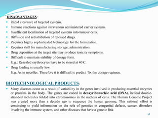 DISADVANTAGES:
 Rapid clearance of targeted systems.
 Immune reactions against intravenous administered carrier systems.
 Insufficient localization of targeted systems into tumour cells.
 Diffusion and redistribution of released drugs.
 Requires highly sophisticated technology for the formulation.
 Requires skill for manufacturing storage, administration.
 Drug deposition at the target site may produce toxicity symptoms.
 Difficult to maintain stability of dosage form.
E.g.: Resealed erythrocytes have to be stored at 40 C.
 Drug loading is usually low.
E.g. As in micelles. Therefore it is difficult to predict /fix the dosage regimen.
BIOTECHNOLOGICAL PRODUCTS:
 Many diseases occur as a result of variability in the genes involved in producing essential enzymes
or proteins in the body. The genes are coded in deoxyribonucleic acid (DNA), helical double-
stranded molecules folded into chromosomes in the nucleus of cells. The Human Genome Project
was created more than a decade ago to sequence the human genome, This national effort is
continuing to yield information on the role of genetics in congenital defects, cancer, disorders
involving the immune system, and other diseases that have a genetic link.
28
 