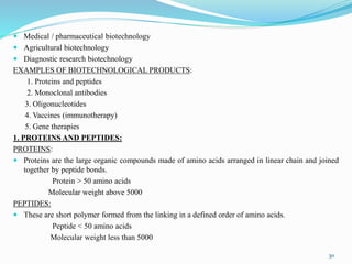 Medical / pharmaceutical biotechnology
 Agricultural biotechnology
 Diagnostic research biotechnology
EXAMPLES OF BIOTECHNOLOGICAL PRODUCTS:
1. Proteins and peptides
2. Monoclonal antibodies
3. Oligonucleotides
4. Vaccines (immunotherapy)
5. Gene therapies
1. PROTEINS AND PEPTIDES:
PROTEINS:
 Proteins are the large organic compounds made of amino acids arranged in linear chain and joined
together by peptide bonds.
Protein > 50 amino acids
Molecular weight above 5000
PEPTIDES:
 These are short polymer formed from the linking in a defined order of amino acids.
Peptide < 50 amino acids
Molecular weight less than 5000
30
 