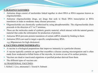 3. OLIGONUCLEOTIDES:
 Antisense drugs consist of nucleotides linked together in short DNA or RNA sequence known as
oligonucleotides.
 Antisense oligonucleotides drugs, are drugs that seek to block DNA transcription or RNA
translation in order to moderate many disease processes.
 Oligonucleotides are chemically synthesized by using phosphoramidite. The oligonucleotide chain
proceeds in the direction of 3’ to 5’ terminus.
 These are the molecules made of synthetic genetic material, which interact with the natural genetic
material that codes the information for production of proteins.
 Antisense RNA prevents protein translation of certain mRNA strands by binding to them.
 Antisense DNA can used to target a specific complementary RNA.
e.g.,Mipomersen for high cholesterol.
4. VACCINES (IMMUNOTHERAPY):
 A vaccine is a biological preparations that improves immunity to a particular disease.
 A vaccine typically contains an agent that resembles a disease causing microorganism and is often
made from weakened or killed forms of the microbe, its toxins or one of its surface proteins.
 Vaccines are dead or inactivated organisms or purified product derived from them.
 The different types of vaccines are:
A) TRADITIONAL VACCINES:
1. Killed 2. Live, attenuated 3. Toxoid 4. Subunit
32
 