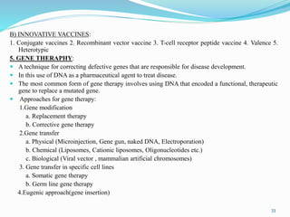 B) INNOVATIVE VACCINES:
1. Conjugate vaccines 2. Recombinant vector vaccine 3. T-cell receptor peptide vaccine 4. Valence 5.
Heterotypic
5. GENE THERAPHY:
 A technique for correcting defective genes that are responsible for disease development.
 In this use of DNA as a pharmaceutical agent to treat disease.
 The most common form of gene therapy involves using DNA that encoded a functional, therapeutic
gene to replace a mutated gene.
 Approaches for gene therapy:
1.Gene modification
a. Replacement therapy
b. Corrective gene therapy
2.Gene transfer
a. Physical (Microinjection, Gene gun, naked DNA, Electroporation)
b. Chemical (Liposomes, Cationic liposomes, Oligonucleotides etc.)
c. Biological (Viral vector , mammalian artificial chromosomes)
3. Gene transfer in specific cell lines
a. Somatic gene therapy
b. Germ line gene therapy
4.Eugenic approach(gene insertion)
33
 