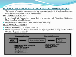 INTRODUCTION TO PHARMACOKINETICS AND PHARMACODYNAMICS:
 The purpose of studying pharmacokinetics and pharmacodynamics is to understand the drug
action, therapy, design, development and evaluation.
PHARMACOKINETIC STUDY:
 It is a branch of Pharmacology which deals with the study of Absorption, Distribution,
Metabolism, Excreation/Elimination.
 Pharmacokinetics is the study of “What the body does to the drug”
PHARMACODYNAMIC STUDY:
 In Greek, Pharmcon – Drug Dynamics – Action.
 Pharmacodynamics is the study of biochemical and physiologic effect of drug. It is the study of
“What the drug does to the body”
34
 