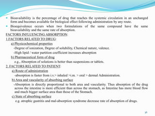  Bioavailability is the percentage of drug that reaches the systemic circulation in an unchanged
form and becomes available for biological effect following administration by any route.
 Bioequivalence occurs when two formulations of the same compound have the same
bioavailability and the same rate of absorption.
FACTORS INFLUENCING ABSORPTION:
1.FACTORS RELATED TO DRUG:
a) Physicochemical properties
-Degree of ionization, Degree of solubility, Chemical nature, valence.
-High lipid / water partition coefficient increases absorption
b) Pharmaceutical form of drug
e.g., Absorption of solutions is better than suspensions or tablets.
2. FACTORS RELATED TO PATIENT:
a) Route of administration
-absorption is faster from i.v.> inhaled >i.m. > oral > dermal Administration.
b) Area and vascularity of absorbing surface
-Absorption is directly proportional to both area and vascularity. Thus absorption of the drug
across the intestine is more efficient than across the stomach, as Intestine has more blood flow
and much bigger surface area than those of the Stomach.
c) State of absorbing surface
e.g. atrophic gastritis and mal-absorption syndrome decrease rate of absorption of drugs.
36
 