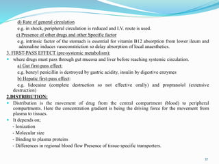 d) Rate of general circulation
e.g. in shock, peripheral circulation is reduced and I.V. route is used.
e) Presence of other drugs and other Specific factor
e.g. intrinsic factor of the stomach is essential for vitamin B12 absorption from lower ileum and
adrenaline induces vasoconstriction so delay absorption of local anaesthetics.
3. FIRST-PASS EFFECT (pre-systemic metabolism):
 where drugs must pass through gut mucosa and liver before reaching systemic circulation.
a) Gut first-pass effect:
e.g. benzyl penicillin is destroyed by gastric acidity, insulin by digestive enzymes
b) Hepatic first-pass effect:
e.g. lidocaine (complete destruction so not effective orally) and propranolol (extensive
destruction)
2.DISTRIBUTION:
 Distribution is the movement of drug from the central compartment (blood) to peripheral
compartments. Here the concentration gradient is being the driving force for the movement from
plasma to tissues.
 It depends on;
- Ionization
- Molecular size
- Binding to plasma proteins
- Differences in regional blood flow Presence of tissue-specific transporters.
37
 