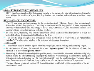 4.ORALLY DISINTEGRATING TABLETS:
 ODTs have been developed to disintegrate rapidly in the saliva after oral administration. It may be
used without the addition of water. The drug is dispersed in saliva and swallowed with little or no
water.
BIOPHARMACEUTIC FACTORS:
 The ER oral drug products remain in the gastro-intestinal (GI) tract longer than conventional,
immediate release, drug products. Thus, drug release from an ER drug product is more subject to be
affected by the anatomy and physiology of the GI tract, GI transit, pH, and its contents such as food
compared to an immediate-release oral drug product.
 In some cases, there may be a specific absorption site or location within the GI tract in which the
extended-release drug product should release the drug.
 This specific drug absorption site or location within the GI tract is referred to as an “absorption
window”. The absorption window is the optimum site for drug absorption.
1. STOMACH
 The stomach receives food or liquids from the oesophagus. It is a “mixing and secreting” organ.
 In the presence of food, the stomach is in the “digestive phase”; in the absence of food, the
stomach is in the “interdigestive phase”.
 If the drug is administered during the digestive phase; Fatty material, nutrients, and osmolality may
further extend the time of the drug staying in the stomach. When the drug is administered during the
interdigestive phase, the drug may be swept along rapidly into the small intestine. The drug release
rates from some extended-release drug products are affected by mechanism of drug release.
 The rate of drug release of various ER formulations can be affected by the composition of the co -
administered meal.
4
 