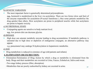 b) GENETIC VARIATION
 The most important factor is genetically determined polymorphisms.
e.g., Isoniazid is metabolized in the liver via acetylation. There are two forms (slow and fast) of
the enzyme responsible for acetylation (N-acetyl transferase ), thus some patients metabolize the
drug quicker than others. Slow acetylators are prone to peripheral neuritis while fast acetylators
are prone to hepatic toxicity.
c) NUTRITIONAL STATE
 Conjugating agents are sensitive to body nutrient level.
e.g., low protein diet can decrease glycine.
d) DOSAGE
 High dose can saturate metabolic enzyme leading to drug accumulation. If metabolic pathway is
saturated due to high dose or depletion of endogenous conjugate, an alternative pathway may
appear.
e.g. paracetamol may undergo N-hydroxylation to hepatotoxic metabolite.
e) AGE
 Drug metabolism is reduced in extremes of age (old patients and infants)
4. ELIMINATION OR EXCRECTION:
 Elimination-Termination of Drug Action by which a drug or metabolite is eliminated from the
body. Drugs and their metabolites are excreted in Urine, Faeces, Exhaled air, Saliva and sweat.
-Two-stage kidney process (filter, absorption)
-Metabolites that are poorly reabsorbed by kidney are excreted in urine. 40
 