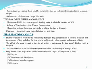 -Some drugs have active (lipid soluble) metabolites that are reabsorbed into circulation (e.g., pro-
drugs)
-Other routes of elimination: lungs, bile, skin
TERMINOLOGIES IN PHARMACOKINETICS
 Elimination Half-Life = time required for drug blood levels to be reduced by 50%
 Volume of Distribution = dose/Plasma Concentration
(theoretical volume that would have to be available for drug to disperse)
 Clearance = Volume of blood cleared of drug per unit time.
PHARMACODYNAMICS:
 Pharmacodynamics refers to the relationship between drug concentration at the site of action and
the resulting effect, including the time course and intensity of therapeutic and adverse effects.
 The effect of a drug present at the site of action is determined by that drug’s binding with a
receptor.
 The concentration at the site of the receptor determines the intensity of a drug’s effect.
 Drug Action: Four major types of bio- macromolecular targets of drug action is there,
(A) Enzyme
(B) Transmembrane ion channel
(C) Membrane bound transporter
(D) Receptor
41
 