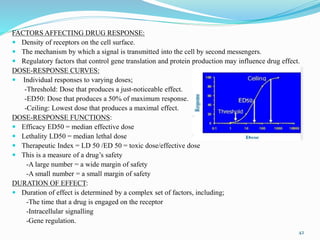 FACTORS AFFECTING DRUG RESPONSE:
 Density of receptors on the cell surface.
 The mechanism by which a signal is transmitted into the cell by second messengers.
 Regulatory factors that control gene translation and protein production may influence drug effect.
DOSE-RESPONSE CURVES:
 Individual responses to varying doses;
-Threshold: Dose that produces a just-noticeable effect.
-ED50: Dose that produces a 50% of maximum response.
-Ceiling: Lowest dose that produces a maximal effect.
DOSE-RESPONSE FUNCTIONS:
 Efficacy ED50 = median effective dose
 Lethality LD50 = median lethal dose
 Therapeutic Index = LD 50 /ED 50 = toxic dose/effective dose
 This is a measure of a drug’s safety
-A large number = a wide margin of safety
-A small number = a small margin of safety
DURATION OF EFFECT:
 Duration of effect is determined by a complex set of factors, including;
-The time that a drug is engaged on the receptor
-Intracellular signalling
-Gene regulation.
42
 