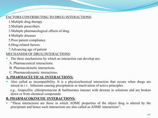 FACTORS CONTRIBUTING TO DRUG INTERACTIONS:
1.Multiple drug therapy.
2.Multiple prescribers.
3.Multiple pharmacological effects of drug.
4.Multiple diseases
5.Poor patient compliance.
6.Drug-related factors.
7.Advancing age of patient
MECHANISM OF DRUG INTERACTIONS:
 The three mechanisms by which an interaction can develop are;
A. Pharmaceutical interactions.
B. Pharmacokinetic interactions.
C. Pharmacodynamic interactions.
A. PHARMACEUTICAL INTERACTIONS:
 Also called as incompatibility. It is a physicochemical interaction that occurs when drugs are
mixed in i.v . Infusions causing precipitation or inactivation of active principles .
e.g., Ampicillin ,chlorpromazine & barbiturates interact with dextran in solutions and are broken
down or from chemical compounds.
B. PHARMACOKINETIC INTERACTIONS:
 “These interactions are those in which ADME properties of the object drug is altered by the
precipitant and hence such interactions are also called as ADME interactions”.
44
 