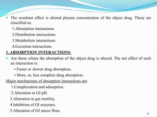  The resultant effect is altered plasma concentration of the object drug. These are
classified as:
1.Absorption interactions
2.Distribution interactions
3.Metabolism interactions
4.Excretion interactions
1. ABSORPTION INTERACTIONS:
 Are those where the absorption of the object drug is altered. The net effect of such
an interaction is:
• Faster or slower drug absorption.
• More, or, less complete drug absorption.
Major mechanisms of absorption interactions are:
1.Complexation and adsorption.
2.Alteration in GI pH.
3.Alteration in gut motility.
4.Inhibition of GI enzymes.
5.Alteration of GI micro flora.
45
 