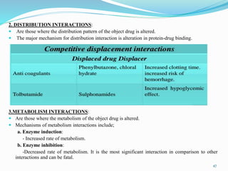 2. DISTRIBUTION INTERACTIONS:
 Are those where the distribution pattern of the object drug is altered.
 The major mechanism for distribution interaction is alteration in protein-drug binding.
3.METABOLISM INTERACTIONS:
 Are those where the metabolism of the object drug is altered.
 Mechanisms of metabolism interactions include;
a. Enzyme induction:
- Increased rate of metabolism.
b. Enzyme inhibition:
-Decreased rate of metabolism. It is the most significant interaction in comparison to other
interactions and can be fatal.
47
 