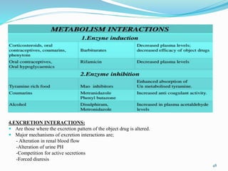 4.EXCRETION INTERACTIONS:
 Are those where the excretion pattern of the object drug is altered.
 Major mechanisms of excretion interactions are;
- Alteration in renal blood flow
-Alteration of urine PH
-Competition for active secretions
-Forced diuresis
48
 