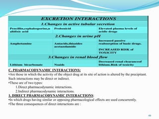 C. PHARMACODYNAMIC INTERACTIONS:
•Are those in which the activity of the object drug at its site of action is altered by the precipitant.
Such interactions may be direct or indirect.
•These are of two types:
1.Direct pharmacodynamic interactions.
2.Indirect pharmacodynamic interactions.
1. DIRECT PHARMACODYNAMIC INTERACTIONS:
•In which drugs having similar or opposing pharmacological effects are used concurrently.
•The three consequences of direct interactions are :
49
 