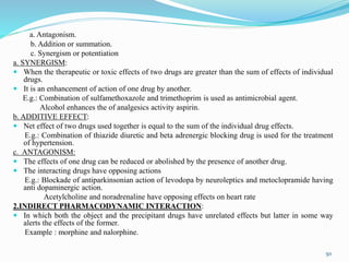 a. Antagonism.
b. Addition or summation.
c. Synergism or potentiation
a. SYNERGISM:
 When the therapeutic or toxic effects of two drugs are greater than the sum of effects of individual
drugs.
 It is an enhancement of action of one drug by another.
E.g.: Combination of sulfamethoxazole and trimethoprim is used as antimicrobial agent.
Alcohol enhances the of analgesics activity aspirin.
b. ADDITIVE EFFECT:
 Net effect of two drugs used together is equal to the sum of the individual drug effects.
E.g.: Combination of thiazide diuretic and beta adrenergic blocking drug is used for the treatment
of hypertension.
c. ANTAGONISM:
 The effects of one drug can be reduced or abolished by the presence of another drug.
 The interacting drugs have opposing actions
E.g.: Blockade of antiparkinsonian action of levodopa by neuroleptics and metoclopramide having
anti dopaminergic action.
Acetylcholine and noradrenaline have opposing effects on heart rate
2.INDIRECT PHARMACODYNAMIC INTERACTION:
 In which both the object and the precipitant drugs have unrelated effects but latter in some way
alerts the effects of the former.
Example : morphine and nalorphine.
50
 