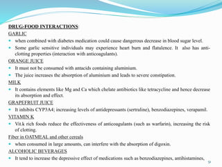 DRUG-FOOD INTERACTIONS:
GARLIC
 when combined with diabetes medication could cause dangerous decrease in blood sugar level.
 Some garlic sensitive individuals may experience heart burn and flatulence. It also has anti-
clotting properties (interaction with anticoagulants).
ORANGE JUICE
 It must not be consumed with antacids containing aluminium.
 The juice increases the absorption of aluminium and leads to severe constipation.
MILK
 It contains elements like Mg and Ca which chelate antibiotics like tetracycline and hence decrease
its absorption and effect.
GRAPEFRUIT JUICE
 It inhibits CYP3A4; increasing levels of antidepressants (sertraline), benzodiazepines, verapamil.
VITAMIN K
 Vit.k rich foods reduce the effectiveness of anticoagulants (such as warfarin), increasing the risk
of clotting.
Fiber in OATMEAL and other cereals
 when consumed in large amounts, can interfere with the absorption of digoxin.
ALCOHOLIC BEVERAGES
 It tend to increase the depressive effect of medications such as benzodiazepines, antihistamines,
51
 