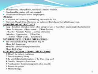 antidepressants, antipsychotics, muscle relaxants and narcotics.
 Disulfiram like reaction with metronidazole.
 Increase metabolism of warfarin and phenytoin.
SMOKING
 It increases activity of drug metabolizing enzymes in the liver.
 Diazepam, Theophylline, Olanzapine are metabolized rapidly and their effect is decreased.
DRUG-DISEASE INTERACTIONS:
 Drug – Condition interaction occurs when a drug worsens or exacerbates an existing medical condition.
-Nasal decongestants + Hypertension… ↑ Blood Pressure
-NSAIDs + Asthmatic Patients … Airway obstruction
-Nicotine + Hypertension … ↑ Heart Rate
-Motorman + Heart failure … ↑Lactate level
CONDSEQUENCES OF DRUG INTERACTIONS:
 The consequences of drug interactions may be:
Major: Life threatening.
Moderate: Deterioration of patients status.
Minor: Little effect
REDUCING THE RISK OF DRUG INTERACTIONS:
1. Identify the patients risk factors.
2. Take through drug history.
3. Be knowledge about the actions of the drugs being used.
4. Consider therapeutic alternatives.
5. Avoid complex therapeutic regiments when possible.
6. Educate the patient.
7. Monitor therapy.
52
 