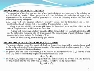 DOSAGE FORM SELECTION FOR MRDP:
 The properties of the drug and the size of the required dosage are important in formulating an
extended-release product. These properties will also influence the selection of appropriate
dissolution media, apparatus, and test parameters to obtain in vitro drug release data that will
reflect in vivo drug absorption.
e.g., -Drug with low aqueous solubility generally should not be formulated into a non-
disintegrating tablet, because risk of incomplete drug dissolution is high.
-Drug with low solubility at neutral pH should be formulated as an erodible tablet, so that
most of drug is released before it reaches the colon.
-A drug with high water solubility in acidic pH in stomach but very insoluble at intestine pH
may be difficult to formulate into ER drug product. The osmotic type of controlled drug release
system may be more suitable for this type of drug.
-With too much coating, bioavailability gets reduced.
KINETICS OF EXTENDED-RELEASE DOSAGE FORMS:
 The amount of drug required in an extended-release dosage form to provide a sustained drug level
in the body is determined by the pharmacokinetics of the drug, the desired therapeutic level of the
drug, and the intended duration of action.
 In general, the total dose required (Dtot) is the sum of the maintenance dose (Dm) and the initial
dose (DI) released immediately to provide a therapeutic blood level.
Dtot = DI + Dm
 In practice, Dm (mg) is released over a period of time and is equal to the product of td (the duration
of drug release) and the zero-order rate kr0 (mg/h). Therefore, can be expressed as:
Dtot = DI + kr
0td
6
 