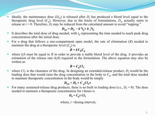  Ideally, the maintenance dose (Dm) is released after DI has produced a blood level equal to the
therapeutic drug level (Cp). However, due to the limits of formulations, Dm actually starts to
release at t = 0. Therefore, DI may be reduced from the calculated amount to avoid “topping.”
Dtot = DIr − k 0tp+ k r
0td
 It describes the total dose of drug needed, with tp representing the time needed to reach peak drug
concentration after the initial dose.
 For a drug that follows a one-compartment open model, the rate of elimination (R) needed to
maintain the drug at a therapeutic level (Cp) is
R = kVDCp
 where kr0 must be equal to R in order to provide a stable blood level of the drug. it provides an
estimation of the release rate (kr0) required in the formulation. The above equation may also be
written as
R = CpClT
 where ClT is the clearance of the drug. In designing an extended-release product, DI would be the
loading dose that would raise the drug concentration in the body to Cp, and the total dose needed
to maintain therapeutic concentration in the body would be simply
Dtot = DI + C pClTτ
 For many sustained-release drug products, there is no built in loading dose (i.e., DI = 0). The dose
needed to maintain a therapeutic concentration for t hours is
D0 = Cpτ ClT
where, t =dosing interval.
7
 