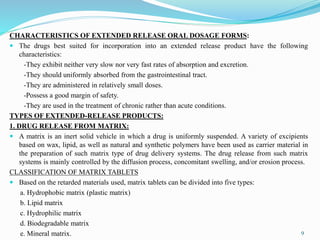 CHARACTERISTICS OF EXTENDED RELEASE ORAL DOSAGE FORMS:
 The drugs best suited for incorporation into an extended release product have the following
characteristics:
-They exhibit neither very slow nor very fast rates of absorption and excretion.
-They should uniformly absorbed from the gastrointestinal tract.
-They are administered in relatively small doses.
-Possess a good margin of safety.
-They are used in the treatment of chronic rather than acute conditions.
TYPES OF EXTENDED-RELEASE PRODUCTS:
1. DRUG RELEASE FROM MATRIX:
 A matrix is an inert solid vehicle in which a drug is uniformly suspended. A variety of excipients
based on wax, lipid, as well as natural and synthetic polymers have been used as carrier material in
the preparation of such matrix type of drug delivery systems. The drug release from such matrix
systems is mainly controlled by the diffusion process, concomitant swelling, and/or erosion process.
CLASSIFICATION OF MATRIX TABLETS
 Based on the retarded materials used, matrix tablets can be divided into five types:
a. Hydrophobic matrix (plastic matrix)
b. Lipid matrix
c. Hydrophilic matrix
d. Biodegradable matrix
e. Mineral matrix. 9
 