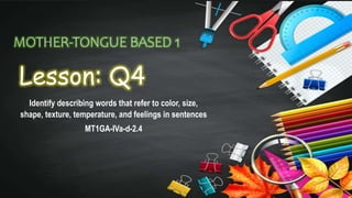 MOTHER-TONGUE BASED 1
Lesson: Q4
Identify describing words that refer to color, size,
shape, texture, temperature, and feelings in sentences
MT1GA-IVa-d-2.4
 
