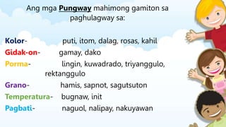 Ang mga Pungway mahimong gamiton sa
paghulagway sa:
Kolor- puti, itom, dalag, rosas, kahil
Gidak-on- gamay, dako
Porma- lingin, kuwadrado, triyanggulo,
rektanggulo
Grano- hamis, sapnot, sagutsuton
Temperatura- bugnaw, init
Pagbati- naguol, nalipay, nakuyawan
 