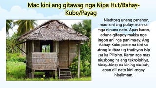 Mao kini ang gitawag nga Nipa Hut/Bahay-
Kubo/Payag
Niadtong unang panahon,
mao kini ang puluy-anan sa
mga ninuno nato. Apan karon,
aduna gihapoy makita nga
ingon ani nga panimalay. Ang
Bahay-Kubo parte na kini sa
atong kultura ug tradisyon isip
usa ka Pilipino. Karon nga mas
niusbong na ang teknolohiya,
hinay-hinay na kining nausab,
apan dili nato kini angay
hikalimtan.
 