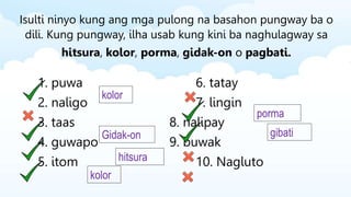 Isulti ninyo kung ang mga pulong na basahon pungway ba o
dili. Kung pungway, ilha usab kung kini ba naghulagway sa
hitsura, kolor, porma, gidak-on o pagbati.
1. puwa 6. tatay
2. naligo 7. lingin
3. taas 8. nalipay
4. guwapo 9. buwak
5. itom 10. Nagluto
kolor
Gidak-on
hitsura
kolor
porma
gibati
 