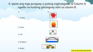 Use the provided worksheet
A B
1. puwa
2. taas
3. init
4. paspas
5. lingin
A. Ipares ang mga pungway o pulong naghulagway sa Column A
ngadto sa hustong gihulagway niini sa column B.
 