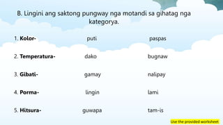Use the provided worksheet
B. Lingini ang saktong pungway nga motandi sa gihatag nga
kategorya.
1. Kolor- puti paspas
2. Temperatura- dako bugnaw
3. Gibati- gamay nalipay
4. Porma- lingin lami
5. Hitsura- guwapa tam-is
 