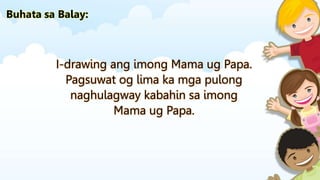 I-drawing ang imong Mama ug Papa.
Pagsuwat og lima ka mga pulong
naghulagway kabahin sa imong
Mama ug Papa.
Buhata sa Balay:
 