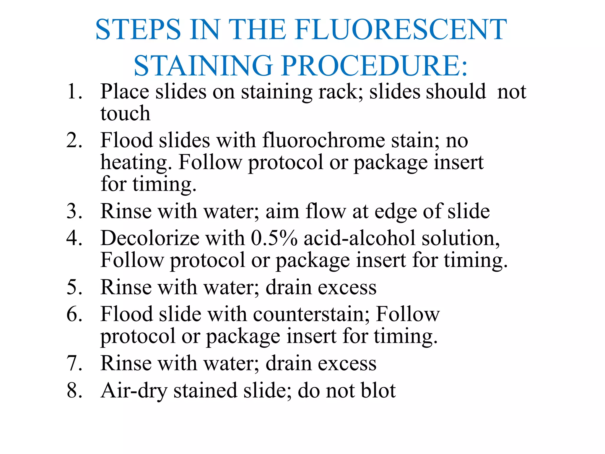 STEPS IN THE FLUORESCENT
STAINING PROCEDURE:
1. Place slides on staining rack; slides should not
touch
2. Flood slides with fluorochrome stain; no
heating. Follow protocol or package insert
for timing.
3. Rinse with water; aim flow at edge of slide
4. Decolorize with 0.5% acid-alcohol solution,
Follow protocol or package insert for timing.
5. Rinse with water; drain excess
6. Flood slide with counterstain; Follow
protocol or package insert for timing.
7. Rinse with water; drain excess
8. Air-dry stained slide; do not blot
 