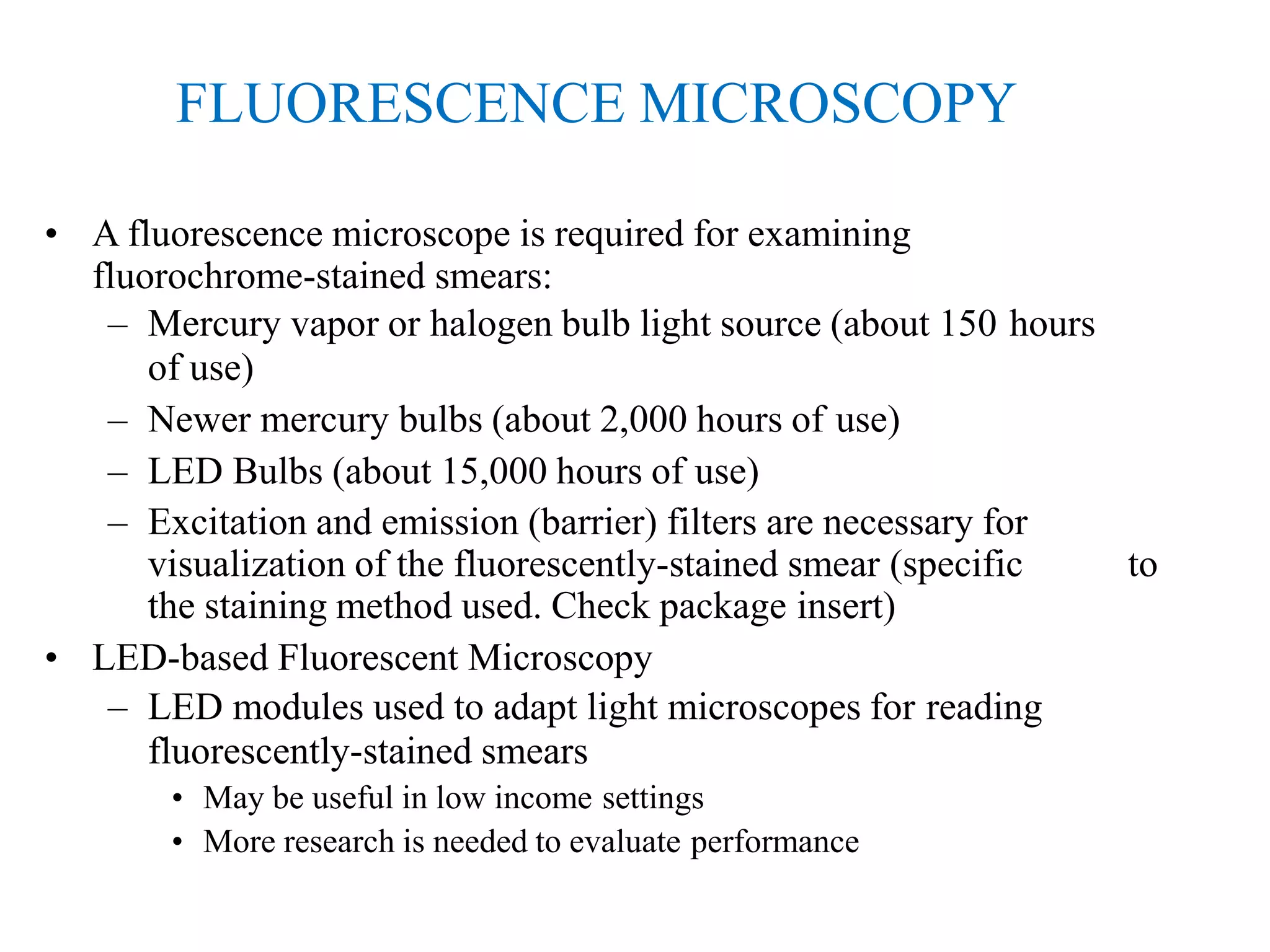FLUORESCENCE MICROSCOPY
• A fluorescence microscope is required for examining
fluorochrome-stained smears:
– Mercury vapor or halogen bulb light source (about 150 hours
of use)
– Newer mercury bulbs (about 2,000 hours of use)
– LED Bulbs (about 15,000 hours of use)
– Excitation and emission (barrier) filters are necessary for
visualization of the fluorescently-stained smear (specific to
the staining method used. Check package insert)
• LED-based Fluorescent Microscopy
– LED modules used to adapt light microscopes for reading
fluorescently-stained smears
• May be useful in low income settings
• More research is needed to evaluate performance
 
