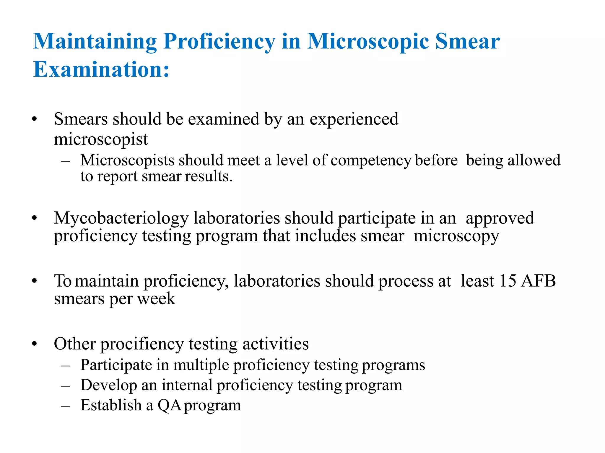 Maintaining Proficiency in Microscopic Smear
Examination:
• Smears should be examined by an experienced
microscopist
– Microscopists should meet a level of competency before being allowed
to report smear results.
• Mycobacteriology laboratories should participate in an approved
proficiency testing program that includes smear microscopy
• Tomaintain proficiency, laboratories should process at least 15 AFB
smears per week
• Other procifiency testing activities
– Participate in multiple proficiency testing programs
– Develop an internal proficiency testing program
– Establish a QAprogram
 