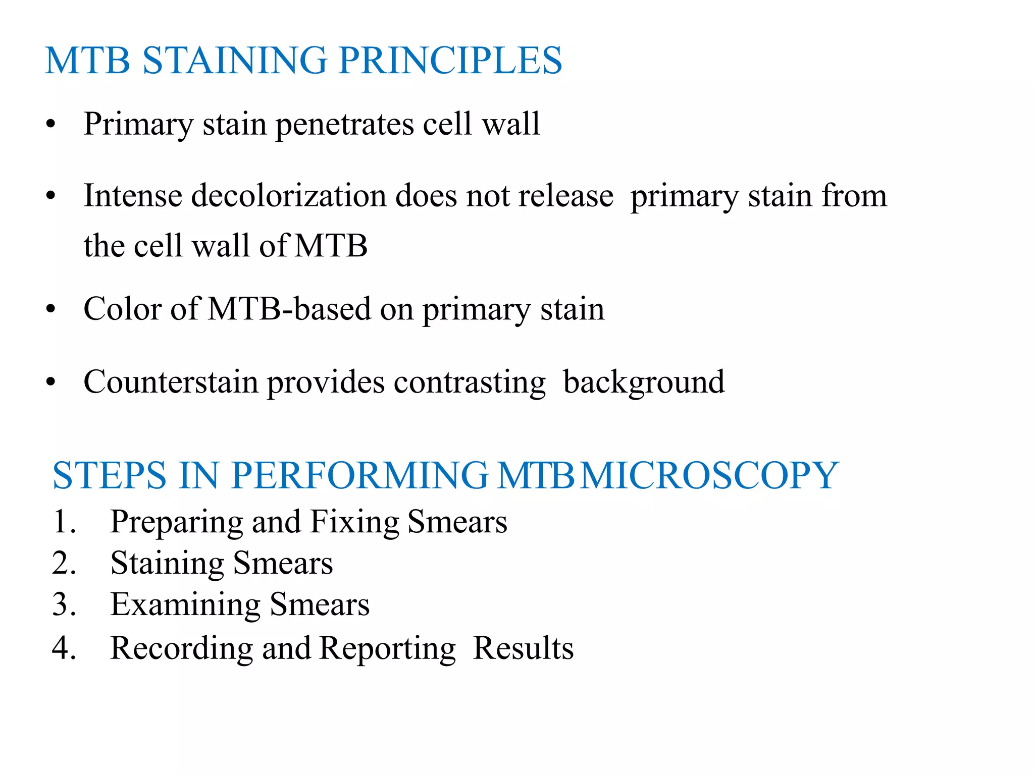 STEPS IN PERFORMING MTBMICROSCOPY
1. Preparing and Fixing Smears
2. Staining Smears
3. Examining Smears
4. Recording and Reporting Results
MTB STAINING PRINCIPLES
• Primary stain penetrates cell wall
• Intense decolorization does not release primary stain from
the cell wall of MTB
• Color of MTB-based on primary stain
• Counterstain provides contrasting background
 
