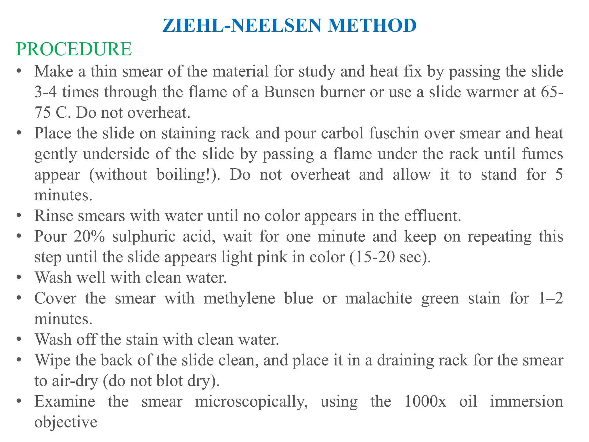 ZIEHL-NEELSEN METHOD
PROCEDURE
• Make a thin smear of the material for study and heat fix by passing the slide
3-4 times through the flame of a Bunsen burner or use a slide warmer at 65-
75 C. Do not overheat.
• Place the slide on staining rack and pour carbol fuschin over smear and heat
gently underside of the slide by passing a flame under the rack until fumes
appear (without boiling!). Do not overheat and allow it to stand for 5
minutes.
• Rinse smears with water until no color appears in the effluent.
• Pour 20% sulphuric acid, wait for one minute and keep on repeating this
step until the slide appears light pink in color (15-20 sec).
• Wash well with clean water.
• Cover the smear with methylene blue or malachite green stain for 1–2
minutes.
• Wash off the stain with clean water.
• Wipe the back of the slide clean, and place it in a draining rack for the smear
to air-dry (do not blot dry).
• Examine the smear microscopically, using the 1000x oil immersion
objective
 