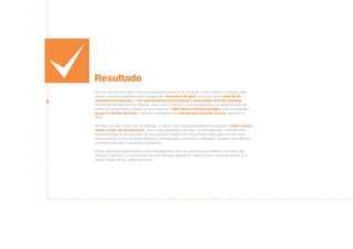 Resultado
Em vez de somente falar sobre uma pequena melhora de produto, a e21 orientou a Víqua a falar
sobre o benefício gerados pelos arejadores: economia de água. Ao todo, foram mais de 20
condomínios inscritos, 1.457 apartamentos participantes e uma média de 6 mil pessoas
envolvidas diretamente na disputa. Junto com o esforço, a conscientização e a determinação de
todos os condomínios, atingiu-se economia de 1.988 metros cúbicos de água, que representam
quase 2 milhões de litros - consumo suficiente para 49 pessoas durante um ano, segundo a
ONU.
No final dos três meses de competição, o retorno em mídia espontânea foi superior a vinte e cinco
vezes o valor de investimento. Com muita dedicação de todos os participantes, o condomínio
Edelweiss sagrou-se vencedor da campanha e recebeu torneiras Víqua para cada um dos seus
apartamentos. A Escola Anita Garibaldi, indicada pelo condomínio vencedor, recebeu uma reforma
completa em suas instalações hidráulicas.
Esses resultados demonstram que o engajamento com os valores que norteiam o conceito da
Víqua foi altíssimo. A comunidade de Joinville saiu ganhando, assim como o meio ambiente. E a
marca Víqua, talvez, mais que todos.
 