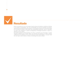 Resultado
Antes reconhecida por uma comunicação focada na leitura de atributos e benefícios inerentes
à sua atuação mercadológica, tais como exclusividade, alto nível de prestação de serviços,
atendimento personalizado e preços elevados, a Chubb Seguros passou por uma transformação
em sua postura de negócio. Sem perder suas características essenciais, colocou o segurado,
sua vida e seus interesses no papel de protagonista. A Estratégia humanizou a marca e a
aproximou do seu público.
Ao envolver pesquisa, reposicionamento de marca e campanha de comunicação, o projeto
integrado realizado para a Chubb refletiu nas decisões de marketing do cliente, inclusive
contribuindo com avaliações em seu mix de serviços. A partir desse trabalho, o conceito “Você
tem com quem contar” passou a nortear a comunicação da marca no Brasil.
 
