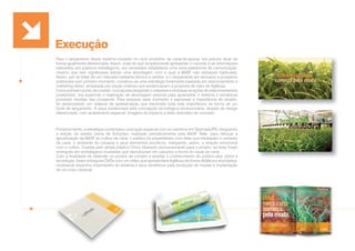 Execução
Para o lançamento desse sistema inovador no ciclo produtivo da cana-de-açúcar, era preciso atuar de
forma igualmente diferenciada. Assim, mais do que simplesmente apresentar o conceito e as informações
relevantes aos públicos estratégicos, era necessário estabelecer uma nova plataforma de comunicação,
mesmo que isso significasse adotar uma abordagem com a qual a BASF não estivesse habituada.
Assim, por se tratar de um mercado bastante técnico e restrito, e o lançamento ser exclusivo a prospects
potenciais num primeiro momento, construiu-se uma estratégia fortemente baseada em relacionamento e
marketing direto, amparada por peças criativas que evidenciavam a proposta de valor de AgMusa.
Como primeiro ponto de contato, crucial para despertar o interesse e embasar as ações de relacionamentos
posteriores, era essencial a realização de abordagem pessoal para apresentar o sistema e esclarecer
possíveis dúvidas dos prospects. Para amparar esse momento e expressar a importância do projeto,
foi desenvolvido um material de apresentação que transmitia toda esta imponência na forma de um
book de lançamento. A peça evidenciava esta concepção tecnológica revolucionária, através de design
diferenciado, com acabamento especial, imagens de impacto e texto descritivo do conceito.
Posteriormente, a estratégia contemplou uma ação especial com os usineiros em Gramado/RS, integrando
a edição do evento Usina de Soluções, realizado periodicamente pela BASF. Nele, para reforçar a
aproximação da BASF ao cultivo da cana, o público foi presenteado com telas que retratavam o universo
da cana, o ambiente do canavial e seus elementos bucólicos, instigando, assim, a relação emocional
com o cultivo. Criadas pelo artista plástico Chico Quevedo exclusivamente para o projeto, as telas foram
entregues em embalagens inusitadas que reproduziam em canudos a forma do caule de cana.
Com a finalidade de estender os pontos de contato e ampliar o conhecimento do público-alvo sobre a
tecnologia, foram entregues DVDs com um vídeo que apresentava AgMusa de forma didática e elucidativa,
mostrando aspectos importantes do sistema e seus benefícios para produção de mudas e implantação
de um novo canavial.
 