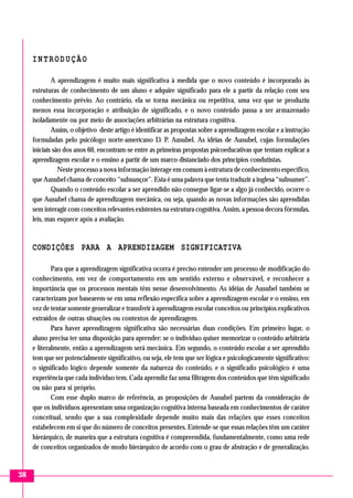 INTRODUÇÃO
A aprendizagem é muito mais significativa à medida que o novo conteúdo é incorporado às
estruturas de conhecimento de um aluno e adquire significado para ele a partir da relação com seu
conhecimento prévio. Ao contrário, ela se torna mecânica ou repetitiva, uma vez que se produziu
menos essa incorporação e atribuição de significado, e o novo conteúdo passa a ser armazenado
isoladamente ou por meio de associações arbitrárias na estrutura cognitiva.
Assim, o objetivo deste artigo é identificar as propostas sobre a aprendizagem escolar e a instrução
formuladas pelo psicólogo norte-americano D. P. Ausubel. As idéias de Ausubel, cujas formulações
iniciais são dos anos 60, encontram-se entre as primeiras propostas psicoeducativas que tentam explicar a
aprendizagem escolar e o ensino a partir de um marco distanciado dos princípios condutistas.
Neste processo a nova informação interage em comum à estrutura de conhecimento específico,
que Ausubel chama de conceito “subsunçor”. Esta é uma palavra que tenta traduzir a inglesa “subsumer”.
Quando o conteúdo escolar a ser aprendido não consegue ligar-se a algo já conhecido, ocorre o
que Ausubel chama de aprendizagem mecânica, ou seja, quando as novas informações são aprendidas
sem interagir com conceitos relevantes existentes na estrutura cognitiva. Assim, a pessoa decora fórmulas,
leis, mas esquece após a avaliação.

CONDIÇÕES PARA A APRENDIZAGEM SIGNIFICATIVA
Para que a aprendizagem significativa ocorra é preciso entender um processo de modificação do
conhecimento, em vez de comportamento em um sentido externo e observável, e reconhecer a
importância que os processos mentais têm nesse desenvolvimento. As idéias de Ausubel também se
caracterizam por basearem-se em uma reflexão específica sobre a aprendizagem escolar e o ensino, em
vez de tentar somente generalizar e transferir à aprendizagem escolar conceitos ou princípios explicativos
extraídos de outras situações ou contextos de aprendizagem.
Para haver aprendizagem significativa são necessárias duas condições. Em primeiro lugar, o
aluno precisa ter uma disposição para aprender: se o indivíduo quiser memorizar o conteúdo arbitrária
e literalmente, então a aprendizagem será mecânica. Em segundo, o conteúdo escolar a ser aprendido
tem que ser potencialmente significativo, ou seja, ele tem que ser lógica e psicologicamente significativo:
o significado lógico depende somente da natureza do conteúdo, e o significado psicológico é uma
experiência que cada indivíduo tem. Cada aprendiz faz uma filtragem dos conteúdos que têm significado
ou não para si próprio.
Com esse duplo marco de referência, as proposições de Ausubel partem da consideração de
que os indivíduos apresentam uma organização cognitiva interna baseada em conhecimentos de caráter
conceitual, sendo que a sua complexidade depende muito mais das relações que esses conceitos
estabelecem em si que do número de conceitos presentes. Entende-se que essas relações têm um caráter
hierárquico, de maneira que a estrutura cognitiva é compreendida, fundamentalmente, como uma rede
de conceitos organizados de modo hierárquico de acordo com o grau de abstração e de generalização.

38

 