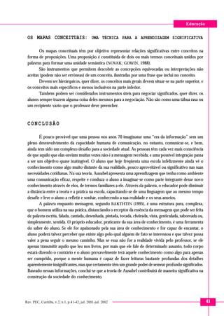 Educação

OS MAPAS CONCEITUAIS: UMA TÉCNICA PARA A APRENDIZAGEM SIGNIFICATIVA
Os mapas conceituais têm por objetivo representar relações significativas entre conceitos na
forma de proposições. Uma proposição é constituída de dois ou mais termos conceituais unidos por
palavras para formar uma unidade semântica (NOVAK; GOWIN, 1988).
São instrumentos que permitem descobrir as concepções equivocadas ou interpretações não
aceitas (podem não ser errôneas) de um conceito, ilustradas por uma frase que inclui no conceito.
Devem ser hierárquicos, quer dizer, os conceitos mais gerais devem situar-se na parte superior, e
os conceitos mais específicos e menos inclusivos na parte inferior.
Também podem ser considerados instrumentos úteis para negociar significados, quer dizer, os
alunos sempre trazem alguma coisa deles mesmos para a negociação. Não são como uma tábua rasa ou
um recipiente vazio que o professor deve preencher.

CONCLUSÃO
É pouco provável que uma pessoa nos anos 70 imaginasse uma “era da informação” sem um
pleno desenvolvimento da capacidade humana de comunicação, no entanto, comunicar-se, e bem,
ainda tem sido um complexo desafio para a sociedade atual. As pessoas têm cada vez mais consciência
de que aquilo que elas enviam muitas vezes não é a mensagem recebida, e uma possível integração passa
a ser um objetivo quase inatingível. O aluno que hoje freqüenta uma escola infelizmente ainda vê o
conhecimento como algo muito distante da sua realidade, pouco aproveitável ou significativo nas suas
necessidades cotidianas. Na sua teoria, Ausubel apresenta uma aprendizagem que tenha como ambiente
uma comunicação eficaz, respeite e conduza o aluno a imaginar-se como parte integrante desse novo
conhecimento através de elos, de termos familiares a ele. Através da palavra, o educador pode diminuir
a distância entre a teoria e a prática na escola, capacitando-se de uma linguagem que ao mesmo tempo
desafie e leve o aluno a refletir e sonhar, conhecendo a sua realidade e os seus anseios.
A palavra enquanto mensagem, segundo BAKTHTIN (1995), é uma estrutura pura, complexa,
que o homem utiliza na sua prática, distanciando o receptor da essência da mensagem que pode ser feita
de palavra escrita, falada, cantada, desenhada, pintada, tocada, cheirada, vista, gesticulada, saboreada ou,
simplesmente, sentida. O próprio educador, praticante da sua área de conhecimento, é uma ferramenta
do saber do aluno. Se ele for apaixonado pela sua área de conhecimento e for capaz de encantar, o
aluno poderá talvez perceber que existe algo pelo qual alguém de fato se interessou e que talvez possa
valer a pena seguir o mesmo caminho. Mas se essa não for a realidade vivida pelo professor, se ele
apenas transmitir aquilo que leu nos livros, por mais que ele fale de determinado assunto, todo corpo
estará dizendo o contrário e o aluno provavelmente terá aquele conhecimento como algo para apenas
ser cumprido, porque a mente humana é capaz de fazer leituras bastante profundas dos detalhes
aparentemente insignificantes, mas que certamente têm um grande poder de semear profundo significados.
Baseado nessas informações, conclui-se que a teoria de Ausubel contribuirá de maneira significativa na
construção da sociedade do conhecimento.

Rev. PEC, Curitiba, v.2, n.1, p.41-42, jul. 2001-jul. 2002

41

 