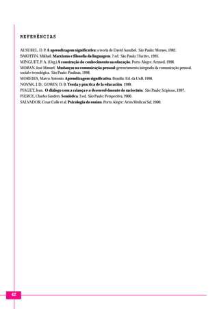 REFERÊNCIAS
AUSUBEL, D. P. A aprendizagem significativa: a teoria de David Ausubel. São Paulo: Moraes, 1982.
BAKHTIN, Mikhail. Marxismo e filosofia da linguagem. 7.ed. São Paulo: Hucitec, 1995.
MINGUET, P. A. (Org.) A construção do conhecimento na educação. Porto Alegre: Artmed, 1998.
MORAN, José Manuel. Mudanças na comunicação pessoal: gerenciamento integrado da comunicação pessoal,
social e tecnológica. São Paulo: Paulinas, 1998.
MOREIRA, Marco Antonio. Aprendizagem significativa. Brasília: Ed. da UnB, 1998.
NOVAK, J. D.; GOWIN, D. B. Teoria y practica de la educación. 1988.
PIAGET, Jean. O diálogo com a criança e o desenvolvimento do raciocínio. São Paulo: Scipione, 1997.
PIERCE, Charles Sanders. Semiótica. 3.ed. São Paulo: Perspectiva, 2000.
SALVADOR, Cesar Colle et al. Psicologia do ensino. Porto Alegre: Artes Médicas Sul, 2000.

42

 