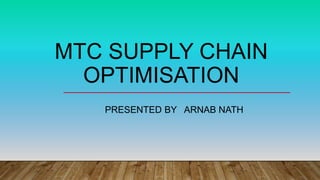 MTC SUPPLY CHAIN
OPTIMISATION
PRESENTED BY ARNAB NATH
 