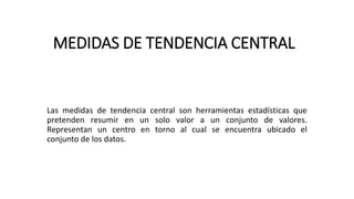 MEDIDAS DE TENDENCIA CENTRAL
Las medidas de tendencia central son herramientas estadísticas que
pretenden resumir en un solo valor a un conjunto de valores.
Representan un centro en torno al cual se encuentra ubicado el
conjunto de los datos.
 