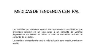 MEDIDAS DE TENDENCIA CENTRAL
Las medidas de tendencia central son herramientas estadísticas que
pretenden resumir en un solo valor a un conjunto de valores.
Representan un centro en torno al cual se encuentra ubicado el
conjunto de los datos.
Las medidas de tendencia central más utilizadas son: media, mediana y
moda.
 